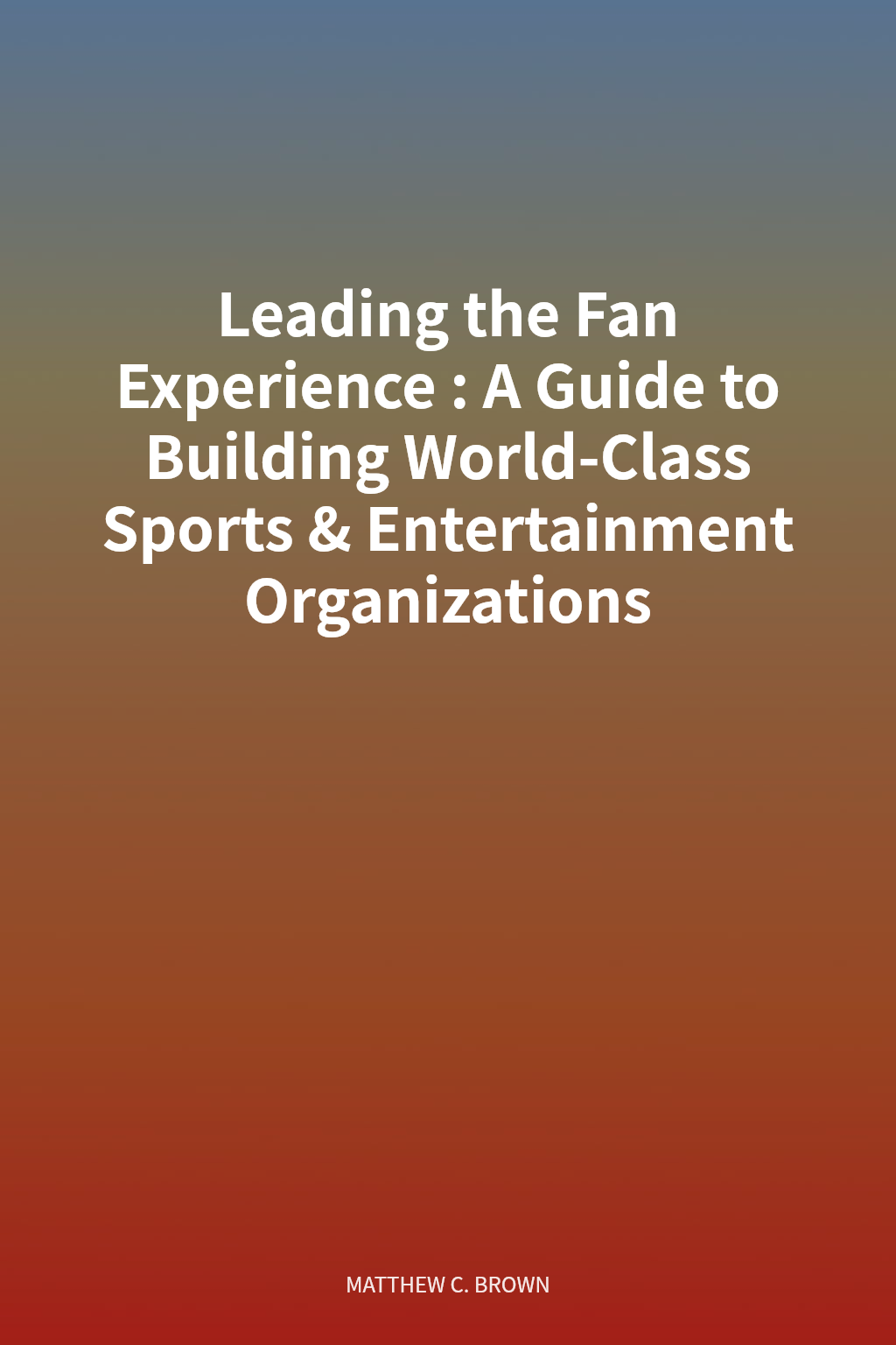 Leading the Fan Experience: A Guide to Building World-Class Sports & Entertainment Organizations cover
