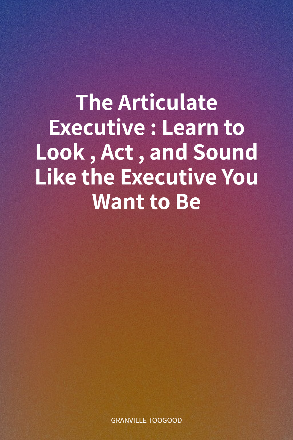 The Articulate Executive: Learn to Look, Act, and Sound Like the Executive You Want to Be cover