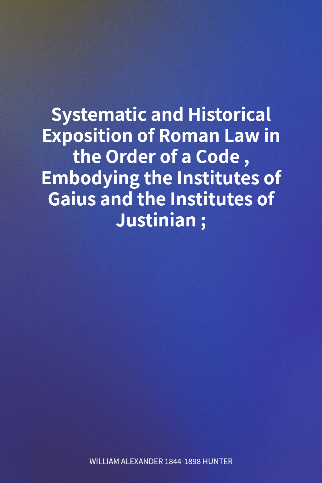 Systematic and Historical Exposition of Roman Law in the Order of a Code, Embodying the Institutes of Gaius and the Institutes of Justinian; cover